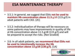 ESA MAINTENANCE THERAPY
• 3.5.1: In general, we suggest that ESAs not be used to
maintain Hb concentration above 11.5 g/dl (115 g/l) in
adult patients with CKD. (2C)
• 3.5.2: Individualization of therapy will be necessary as
some patients may have improvements in quality of life
at Hb concentration above 11.5 g/dl (115 g/l) and will
be prepared to accept the risks. (Not Graded)
• 3.6: In all adult patients, we recommend that ESAs not
be used to intentionally increase the Hb
concentration above 13 g/dl (130 g/l). (1A)
 