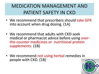 MEDICATION MANAGEMENT AND
PATIENT SAFETY IN CKD
• We recommend that prescribers should take GFR
into account when drug dosing. (1A)
• We recommend that adults with CKD seek
medical or pharmacist advice before using over-
the-counter medicines or nutritional protein
supplements. (1B)
• We recommend not using herbal remedies in
people with CKD. (1B)
 