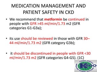 MEDICATION MANAGEMENT AND
PATIENT SAFETY IN CKD
• We recommend that metformin be continued in
people with GFR >45 ml/min/1.73 m2 (GFR
categories G1-G3a);
• its use should be reviewed in those with GFR 30–
44 ml/min/1.73 m2 (GFR category G3b);
• it should be discontinued in people with GFR <30
ml/min/1.73 m2 (GFR categories G4-G5). (1C)
 