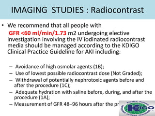 IMAGING STUDIES : Radiocontrast
• We recommend that all people with
GFR <60 ml/min/1.73 m2 undergoing elective
investigation involving the IV iodinated radiocontrast
media should be managed according to the KDIGO
Clinical Practice Guideline for AKI including:
– Avoidance of high osmolar agents (1B);
– Use of lowest possible radiocontrast dose (Not Graded);
– Withdrawal of potentially nephrotoxic agents before and
after the procedure (1C);
– Adequate hydration with saline before, during, and after the
procedure (1A);
– Measurement of GFR 48–96 hours after the procedure (1C).
 