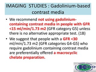 • We recommend not using gadolinium-
containing contrast media in people with GFR
<15 ml/min/1.73 m2 (GFR category G5) unless
there is no alternative appropriate test. (1B)
• We suggest that people with a GFR <30
ml/min/1.73 m2 (GFR categories G4-G5) who
require gadolinium containing contrast media
are preferentially offered a macrocyclic
chelate preparation.
IMAGING STUDIES : Gadolinium-based
contrast media
 