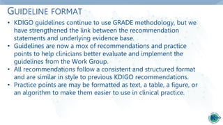 GUIDELINE FORMAT
• KDIGO guidelines continue to use GRADE methodology, but we
have strengthened the link between the recommendation
statements and underlying evidence base.
• Guidelines are now a mox of recommendations and practice
points to help clinicians better evaluate and implement the
guidelines from the Work Group.
• All recommendations follow a consistent and structured format
and are similar in style to previous KDIGO recommendations.
• Practice points are may be formatted as text, a table, a figure, or
an algorithm to make them easier to use in clinical practice.
 