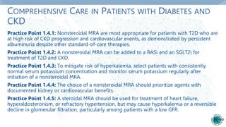 COMPREHENSIVE CARE IN PATIENTS WITH DIABETES AND
CKD
Practice Point 1.4.1: Nonsteroidal MRA are most appropriate for patients with T2D who are
at high risk of CKD progression and cardiovascular events, as demonstrated by persistent
albuminuria despite other standard-of-care therapies.
Practice Point 1.4.2: A nonsteroidal MRA can be added to a RASi and an SGLT2i for
treatment of T2D and CKD.
Practice Point 1.4.3: To mitigate risk of hyperkalemia, select patients with consistently
normal serum potassium concentration and monitor serum potassium regularly after
initiation of a nonsteroidal MRA.
Practice Point 1.4.4: The choice of a nonsteroidal MRA should prioritize agents with
documented kidney or cardiovascular benefits.
Practice Point 1.4.5: A steroidal MRA should be used for treatment of heart failure,
hyperaldosteronism, or refractory hypertension, but may cause hyperkalemia or a reversible
decline in glomerular filtration, particularly among patients with a low GFR.
 