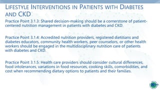 LIFESTYLE INTERVENTIONS IN PATIENTS WITH DIABETES
AND CKD
Practice Point 3.1.3: Shared decision-making should be a cornerstone of patient-
centered nutrition management in patients with diabetes and CKD.
Practice Point 3.1.4: Accredited nutrition providers, registered dietitians and
diabetes educators, community health workers, peer counselors, or other health
workers should be engaged in the multidisciplinary nutrition care of patients
with diabetes and CKD.
Practice Point 3.1.5: Health care providers should consider cultural differences,
food intolerances, variations in food resources, cooking skills, comorbidities, and
cost when recommending dietary options to patients and their families.
 