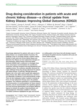 Drug dosing consideration in patients with acute and
chronic kidney disease—a clinical update from
Kidney Disease: Improving Global Outcomes (KDIGO)
Gary R. Matzke1
, George R. Aronoff2
, Arthur J. Atkinson Jr3
, William M. Bennett4
, Brian S. Decker5
,
Kai-Uwe Eckardt6
, Thomas Golper7
, Darren W. Grabe8
, Bertram Kasiske9
, Frieder Keller10
, Jan T. Kielstein11
,
Ravindra Mehta12
, Bruce A. Mueller13
, Deborah A. Pasko14
, Franz Schaefer15
, Domenic A. Sica16
,
Lesley A. Inker17
, Jason G. Umans18
and Patrick Murray19
1
Virginia Commonwealth University, School of Pharmacy, Richmond, Virginia, USA; 2
University of Louisville, Louisville, Kentucky, USA;
3
Northwestern University, Chicago, Illinois, USA; 4
Legacy Transplant Services, Portland, Oregon, USA; 5
Indiana University School of
Medicine, Indianapolis, Indiana, USA; 6
University of Erlangen-Nuremberg, Erlangen, Germany; 7
Vanderbilt Medical Center, Nashville,
Tennessee, USA; 8
Albany College of Pharmacy and Health Sciences, Albany, New York, USA; 9
Hennepin County Medical Center,
Minneapolis, Minnesota, USA; 10
Nephrology, Ulm University, Ulm, Germany; 11
Medical College of Hannover, Hannover, Germany;
12
University of California San Diego, San Diego, California, USA; 13
University of Michigan-School of Pharmacy, Ann Arbor, Michigan,
USA; 14
University of Michigan Health System, Ann Arbor, Michigan USA; 15
Heidelberg University Hospital, Heidelberg, Germany;
16
Virginia Commonwealth University, School of Medicine, Richmond, Virginia, USA; 17
Tufts Medical Center, Boston, Massachusetts, USA;
18
Georgetown University Medical Center, Washington, DC, USA and 19
University College, Dublin School of Medicine and Medical Science,
Dublin, Ireland
Drug dosage adjustment for patients with acute or chronic
kidney disease is an accepted standard of practice. The
challenge is how to accurately estimate a patient’s kidney
function in both acute and chronic kidney disease and
determine the influence of renal replacement therapies on
drug disposition. Kidney Disease: Improving Global
Outcomes (KDIGO) held a conference to investigate these
issues and propose recommendations for practitioners,
researchers, and those involved in the drug development and
regulatory arenas. The conference attendees discussed the
major challenges facing drug dosage adjustment for patients
with kidney disease. In particular, although glomerular
filtration rate is the metric used to guide dose adjustment,
kidney disease does affect nonrenal clearances, and this is
not adequately considered in most pharmacokinetic studies.
There are also inadequate studies in patients receiving all
forms of renal replacement therapy and in the pediatric
population. The conference generated 37 recommendations
for clinical practice, 32 recommendations for future research
directions, and 24 recommendations for regulatory agencies
(US Food and Drug Administration and European Medicines
Agency) to enhance the quality of pharmacokinetic and
pharmacodynamic information available to clinicians.
The KDIGO Conference highlighted the gaps and focused
on crafting paths to the future that will stimulate research
and improve the global outcomes of patients with acute and
chronic kidney disease.
Kidney International (2011) 80, 1122–1137; doi:10.1038/ki.2011.322;
published online 14 September 2011
KEYWORDS: acute kidney injury (AKI); chronic kidney disease (CKD);
continuous renal replacement therapy; drug dosing; hemodialysis; pharmaco-
kinetics
In May 2010, Kidney Disease: Improving Global Outcomes
(KDIGO) convened a Controversies Conference titled ‘Drug
Prescribing in Kidney Disease: Initiative for Improved
Dosing’. The conference, attended by 50 international experts,
including representatives from the US Food and Drug
Administration (FDA) and the European Medicines Agency
(EMA), was designed to explore our understanding of drug
disposition in patients with acute kidney injury (AKI) and
chronic kidney disease (CKD), and to propose recommenda-
tions for the optimization of pharmacotherapy in the most
common clinical practice settings. The plenary session
presentations were followed by breakout group discussions
to address four speciﬁc issues that the conference planning
committee considered to be of central importance: (1) effects
of impaired kidney function on drug disposition and
response, (2) patient assessment for drug dosing, (3)
calculating drug doses for patients with AKI and CKD, and
(4) drug removal by intermittent and continuous renal
replacement therapies. The breakout group deliberations
were reported to the entire group and a consensus-building
process led to the clinical practice, research, and regulatory
policy forum http://www.kidney-international.org
& 2011 International Society of Nephrology
Received 14 July 2011; accepted 9 August 2011; published online 14
September 2011
Correspondence: Gary R. Matzke, Virginia Commonwealth University,
School of Pharmacy, 1112 E Clay Street, Richmond, Virginia 23298, USA.
E-mail: gmatzke@vcu.edu
1122 Kidney International (2011) 80, 1122–1137
 