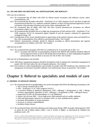 summary of recommendation statements 
4.6: CKD AND RISKS FOR INFECTIONS, AKI, HOSPITALIZATIONS, AND MORTALITY 
CKD and risk of infections 
4.6.1: We recommend that all adults with CKD are offered annual vaccination with influenza vaccine, unless 
contraindicated. (1B) 
4.6.2: We recommend that all adults with eGFR o30 ml/min/1.73 m2 (GFR categories G4-G5) and those at high risk 
of pneumococcal infection (e.g., nephrotic syndrome, diabetes, or those receiving immunosuppression) receive 
vaccination with polyvalent pneumococcal vaccine unless contraindicated. (1B) 
4.6.3: We recommend that all adults with CKD who have received pneumococcal vaccination are offered 
revaccination within 5 years. (1B) 
4.6.4: We recommend that all adults who are at high risk of progression of CKD and have GFR o30 ml/min/1.73 m2 
(GFR categories G4-G5) be immunized against hepatitis B and the response confirmed by appropriate 
serological testing. (1B) 
4.6.5: Consideration of live vaccine should include an appreciation of the patient’s immune status and should be in 
line with recommendations from official or governmental bodies. (Not Graded) 
4.6.6: Pediatric immunization schedules should be followed according to official international and regional 
recommedations for children with CKD. (Not Graded) 
CKD and risk of AKI 
4.6.7: We recommend that all people with CKD are considered to be at increased risk of AKI. (1A) 
4.6.7.1: In people with CKD, the recommendations detailed in the KDIGO AKI Guideline should be followed 
for management of those at risk of AKI during intercurrent illness, or when undergoing investigation 
and procedures that are likely to increase the risk of AKI. (Not Graded) 
CKD and risk of hospitalization and mortality 
4.6.8: CKD disease management programs should be developed in order to optimize the community management of 
people with CKD and reduce the risk of hospital admission. (Not Graded) 
4.6.9: Interventions to reduce hospitalization and mortality for people with CKD should pay close attention to the 
management of associated comorbid conditions and cardiovascular disease in particular. (Not Graded) 
Chapter 5: Referral to specialists and models of care 
5.1: REFERRAL TO SPECIALIST SERVICES 
5.1.1: We recommend referral to specialist kidney care services for people with CKD in the following circumstances (1B): 
K AKI or abrupt sustained fall in GFR; 
K GFR o30 ml/min/1.73 m2 (GFR categories G4-G5)*; 
K a consistent finding of significant albuminuria (ACR Z300 mg/g [Z30 mg/mmol] or AER Z300 mg/ 
24 hours, approximately equivalent to PCR Z500 mg/g [Z50 mg/mmol] or PER Z500 mg/24 hours); 
K progression of CKD (see Recommendation 2.1.3 for definition); 
K urinary red cell casts, RBC 420 per high power field sustained and not readily explained; 
K CKD and hypertension refractory to treatment with 4 or more antihypertensive agents; 
K persistent abnormalities of serum potassium; 
K recurrent or extensive nephrolithiasis; 
K hereditary kidney disease. 
5.1.2: We recommend timely referral for planning renal replacement therapy (RRT) in people with progressive CKD 
in whom the risk of kidney failure within 1 year is 10–20% or higherw, as determined by validated risk 
prediction tools. (1B) 
*If this is a stable isolated finding, formal referral (i.e., formal consultation and ongoing care management) may not be necessary and advice 
from specialist services may be all that is required to facilitate best care for the patients. This will be health-care system dependent. 
wThe aim is to avoid late referral, defined here as referral to specialist services less than 1 year before start of RRT. 
Kidney International Supplements (2013) 3, 5–14 13 
 