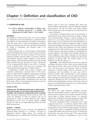 http://www.kidney-international.org chapter 1 
 2013 KDIGO 
Chapter 1: Definition and classification of CKD 
Kidney International Supplements (2013) 3, 19–62; doi:10.1038/kisup.2012.64 
1.1: DEFINITION OF CKD 
1.1.1: CKD is defined as abnormalities of kidney struc-ture 
or function, present for 43 months, with 
implications for health (Table 2). (Not Graded) 
RATIONALE 
The definition of CKD remains intact, but we have clarified 
the classification and risk stratification as indicated below. 
The addition of ‘with implications for health’ is intended to 
reflect the notion that a variety of abnormalities of kidney 
structure or function may exist, but not all have implications 
for health of individuals, and therefore need to be 
contextualized. 
Kidney damage refers to a broad range of abnormalities 
observed during clinical assessment, which may be insensitive 
and non-specific for the cause of disease but may precede 
reduction in kidney function (Table 2). Excretory, endocrine 
and metabolic functions decline together in most chronic 
kidney diseases. GFR is generally accepted as the best overall 
index of kidney function. We refer to a GFR o60 ml/min/ 
1.73m2 as decreased GFR (Table 2) and a GFR o15 ml/min/ 
1.73m2 as kidney failure. AKI may occur in patients with 
CKD and hasten the progression to kidney failure.14 
Complications include drug toxicity, metabolic and 
endocrine complications, increased risk for CVD, and a 
variety of other recently recognized complications, including 
infections, frailty, and cognitive impairment.15–18 Complica-tions 
may occur at any stage, often leading to death without 
progression to kidney failure. Complications may also arise 
from adverse effects of interventions to prevent or treat the 
disease and associated comorbidity. 
Criteria for CKD 
Defining terms: The following section aims to define specific 
terms and concepts so as to ensure clarity among all users. 
In addition, the rationale for including these terms is included. 
Table 3 provides a justification for the criteria for CKD. The 
criteria for definition of CKD are objective and can be 
ascertained by means of simple laboratory tests without 
identification of the cause of disease, thereby enabling 
detection of CKD by non-nephrologist physicians and other 
health professionals. 
Duration 43 Months 
Kidney diseases may be acute or chronic. We explicitly but 
arbitrarily define duration of 43 months (490 days) as 
delineating ‘‘chronic’’ kidney disease. The rationale for 
defining chronicity is to differentiate CKD from acute kidney 
diseases (such as acute GN), including AKI, which may 
require different interventions, and have different etiologies 
and outcomes.7 We did not define acute kidney disease 
(AKD) because there does not appear be an evidence base for 
a precise definition. 
The duration of kidney disease may be documented or 
inferred based on the clinical context. For example, a patient 
with decreased kidney function or kidney damage in the 
midst of an acute illness, without prior documentation of 
kidney disease, may be inferred to have AKI. Resolution over 
days to weeks would confirm the diagnosis of AKI. A patient 
with similar findings in the absence of an acute illness may be 
inferred to have CKD, and if followed over time would be 
confirmed to have CKD. In both cases, repeat ascertainment 
of kidney function and kidney damage is recommended for 
accurate diagnosis. The timing of the evaluation depends on 
clinical judgment, with earlier evaluation for the patients 
suspected of having AKI and later evaluation for the patient 
suspected of having CKD. For further details on the 
Evaluation of CKD, see Chapter 1.4. 
Reversibility. Most kidney diseases do not have symptoms 
or findings until later in their course and are detected only 
when they are chronic. Most causes of CKD are irreversible 
with a life-long course, and treatment aimed at slowing 
progression to kidney failure. However, chronicity is not 
synonymous with irreversibility. In some cases, CKD is 
entirely reversible, either spontaneously or with treatment, 
and in other cases, treatment can cause partial regression of 
kidney damage and improvement in function (e.g., immuno-suppressive 
therapies for GN). Even kidney failure may be 
reversed with transplantation. Because of the long course of 
most cases of CKD, patients often have one or more episodes 
of AKI, superimposed upon CKD. 
Decreased GFR 
The kidney has many functions, including excretory, 
endocrine and metabolic functions. The GFR is one compo-nent 
of excretory function, but is widely accepted as the best 
overall index of kidney function because it is generally 
reduced after widespread structural damage and most other 
kidney functions decline in parallel with GFR in CKD. 
We chose a threshold of GFR o60 ml/min/1.73m2 (GFR 
categories G3a-G5) for 43 months to indicate CKD. A GFR 
o60 ml/min/1.73m2 is less than half of the normal value in 
young adult men and women of approximately 125 ml/min/ 
1.73m2. Figure 2 shows a compilation of GFR measurements 
in apparently healthy men and women in the US and Europe 
by age from more than 40 years ago.20 The age-associated 
GFR decline is observed in longitudinal as well as cross 
Kidney International Supplements (2013) 3, 19–62 19 
 