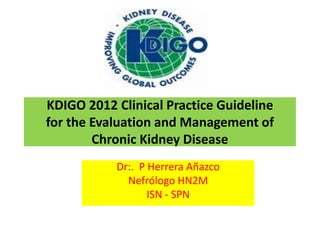KDIGO 2012 Clinical Practice Guideline
for the Evaluation and Management of
        Chronic Kidney Disease
           Dr:. P Herrera Añazco
             Nefrólogo HN2M
                  ISN - SPN
 