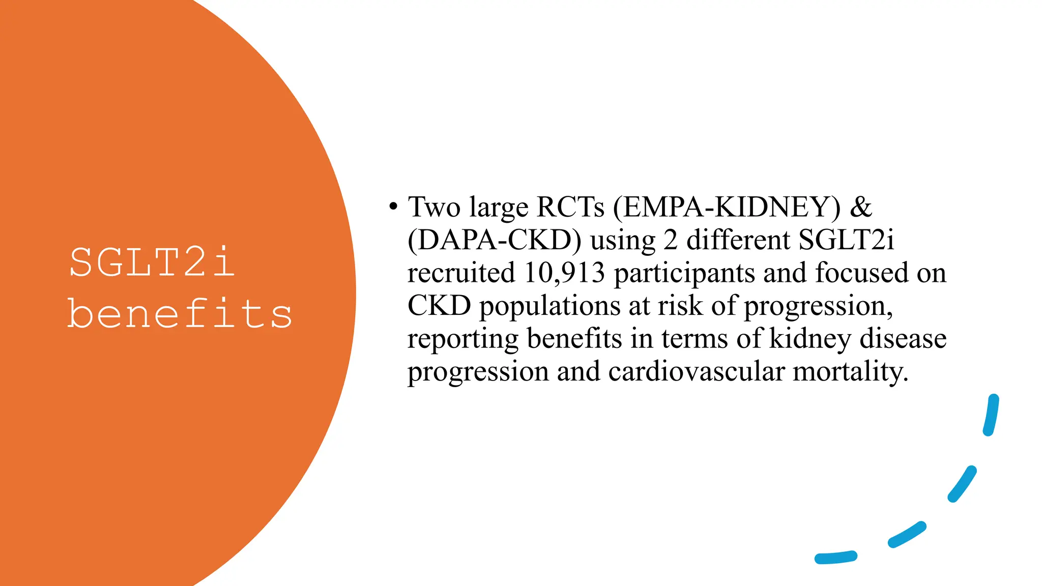 SGLT2i
benefits
• Two large RCTs (EMPA-KIDNEY) &
(DAPA-CKD) using 2 different SGLT2i
recruited 10,913 participants and focused on
CKD populations at risk of progression,
reporting benefits in terms of kidney disease
progression and cardiovascular mortality.
 