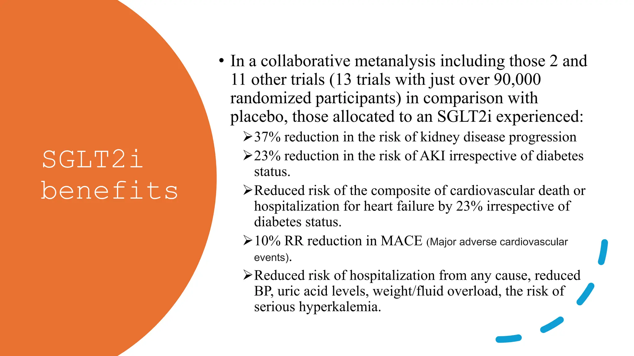 SGLT2i
benefits
• In a collaborative metanalysis including those 2 and
11 other trials (13 trials with just over 90,000
randomized participants) in comparison with
placebo, those allocated to an SGLT2i experienced:
37% reduction in the risk of kidney disease progression
23% reduction in the risk of AKI irrespective of diabetes
status.
Reduced risk of the composite of cardiovascular death or
hospitalization for heart failure by 23% irrespective of
diabetes status.
10% RR reduction in MACE (Major adverse cardiovascular
events).
Reduced risk of hospitalization from any cause, reduced
BP, uric acid levels, weight/fluid overload, the risk of
serious hyperkalemia.
 