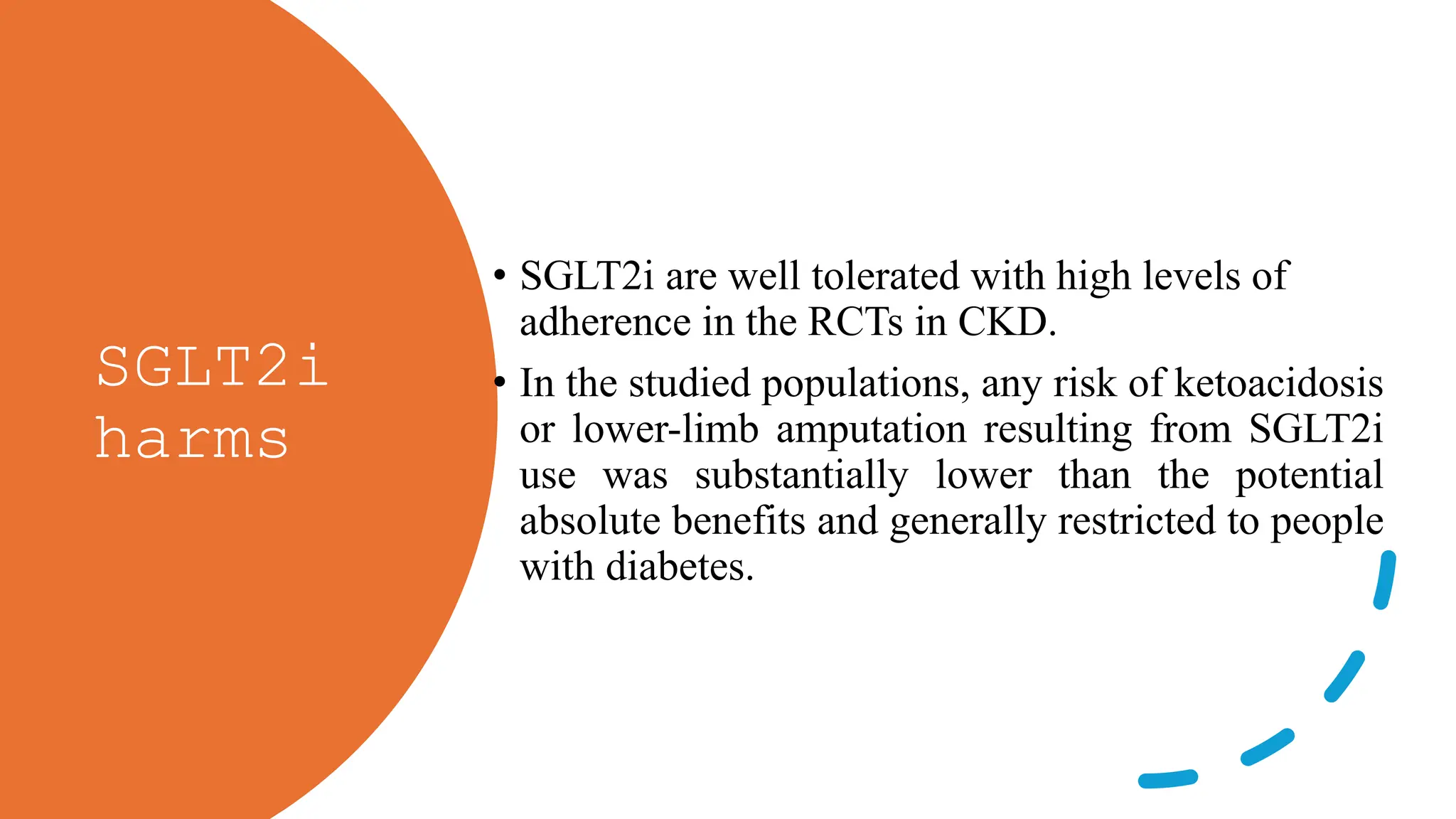 SGLT2i
harms
• SGLT2i are well tolerated with high levels of
adherence in the RCTs in CKD.
• In the studied populations, any risk of ketoacidosis
or lower-limb amputation resulting from SGLT2i
use was substantially lower than the potential
absolute benefits and generally restricted to people
with diabetes.
 