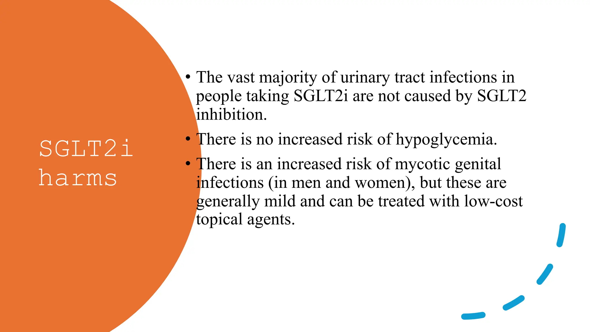 SGLT2i
harms
• The vast majority of urinary tract infections in
people taking SGLT2i are not caused by SGLT2
inhibition.
• There is no increased risk of hypoglycemia.
• There is an increased risk of mycotic genital
infections (in men and women), but these are
generally mild and can be treated with low-cost
topical agents.
 