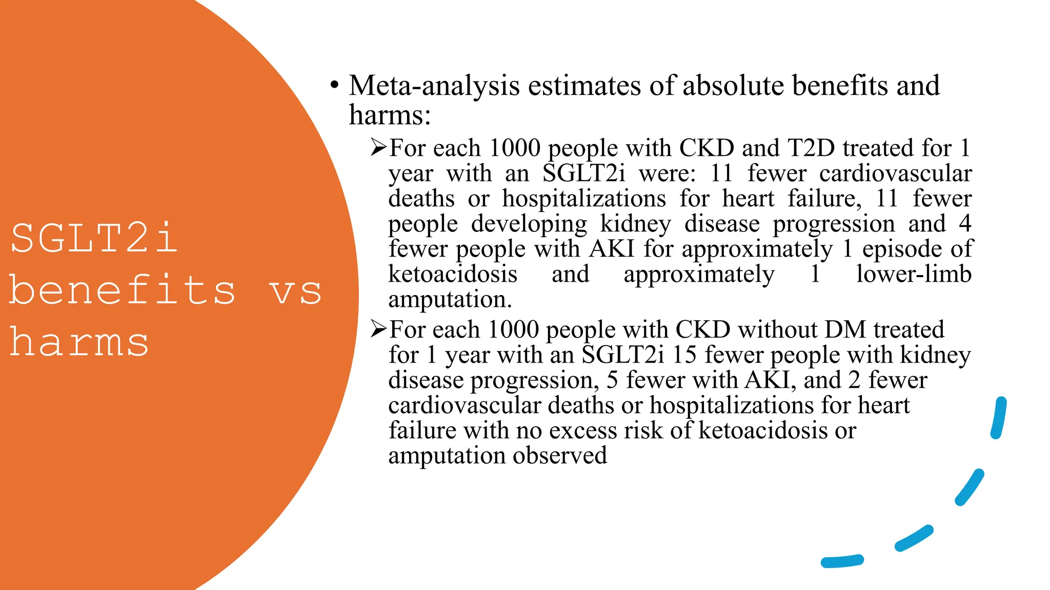 SGLT2i
benefits vs
harms
• Meta-analysis estimates of absolute benefits and
harms:
For each 1000 people with CKD and T2D treated for 1
year with an SGLT2i were: 11 fewer cardiovascular
deaths or hospitalizations for heart failure, 11 fewer
people developing kidney disease progression and 4
fewer people with AKI for approximately 1 episode of
ketoacidosis and approximately 1 lower-limb
amputation.
For each 1000 people with CKD without DM treated
for 1 year with an SGLT2i 15 fewer people with kidney
disease progression, 5 fewer with AKI, and 2 fewer
cardiovascular deaths or hospitalizations for heart
failure with no excess risk of ketoacidosis or
amputation observed
 