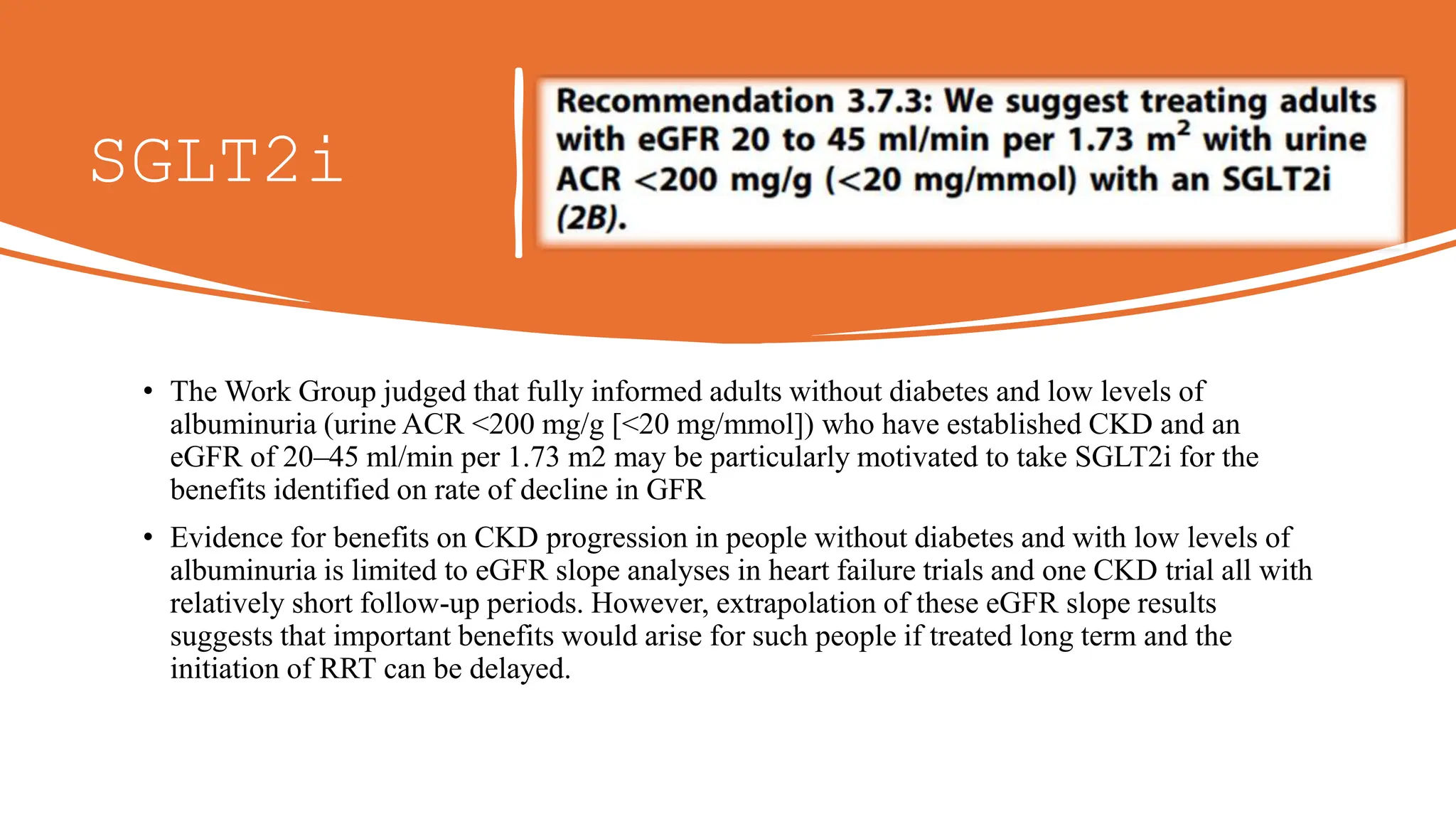 SGLT2i
• The Work Group judged that fully informed adults without diabetes and low levels of
albuminuria (urine ACR <200 mg/g [<20 mg/mmol]) who have established CKD and an
eGFR of 20–45 ml/min per 1.73 m2 may be particularly motivated to take SGLT2i for the
benefits identified on rate of decline in GFR
• Evidence for benefits on CKD progression in people without diabetes and with low levels of
albuminuria is limited to eGFR slope analyses in heart failure trials and one CKD trial all with
relatively short follow-up periods. However, extrapolation of these eGFR slope results
suggests that important benefits would arise for such people if treated long term and the
initiation of RRT can be delayed.
 