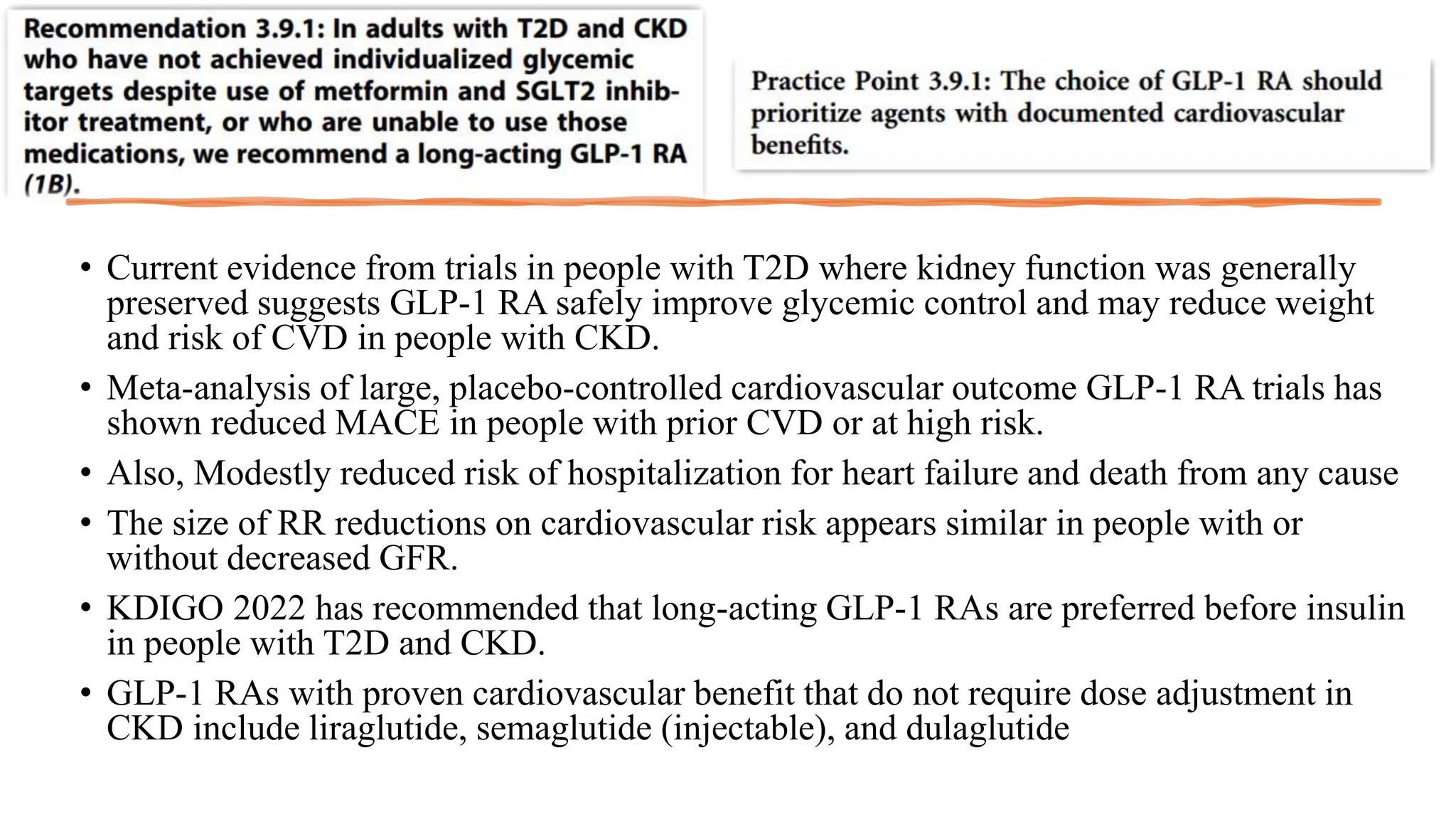 • Current evidence from trials in people with T2D where kidney function was generally
preserved suggests GLP-1 RA safely improve glycemic control and may reduce weight
and risk of CVD in people with CKD.
• Meta-analysis of large, placebo-controlled cardiovascular outcome GLP-1 RA trials has
shown reduced MACE in people with prior CVD or at high risk.
• Also, Modestly reduced risk of hospitalization for heart failure and death from any cause
• The size of RR reductions on cardiovascular risk appears similar in people with or
without decreased GFR.
• KDIGO 2022 has recommended that long-acting GLP-1 RAs are preferred before insulin
in people with T2D and CKD.
• GLP-1 RAs with proven cardiovascular benefit that do not require dose adjustment in
CKD include liraglutide, semaglutide (injectable), and dulaglutide
 