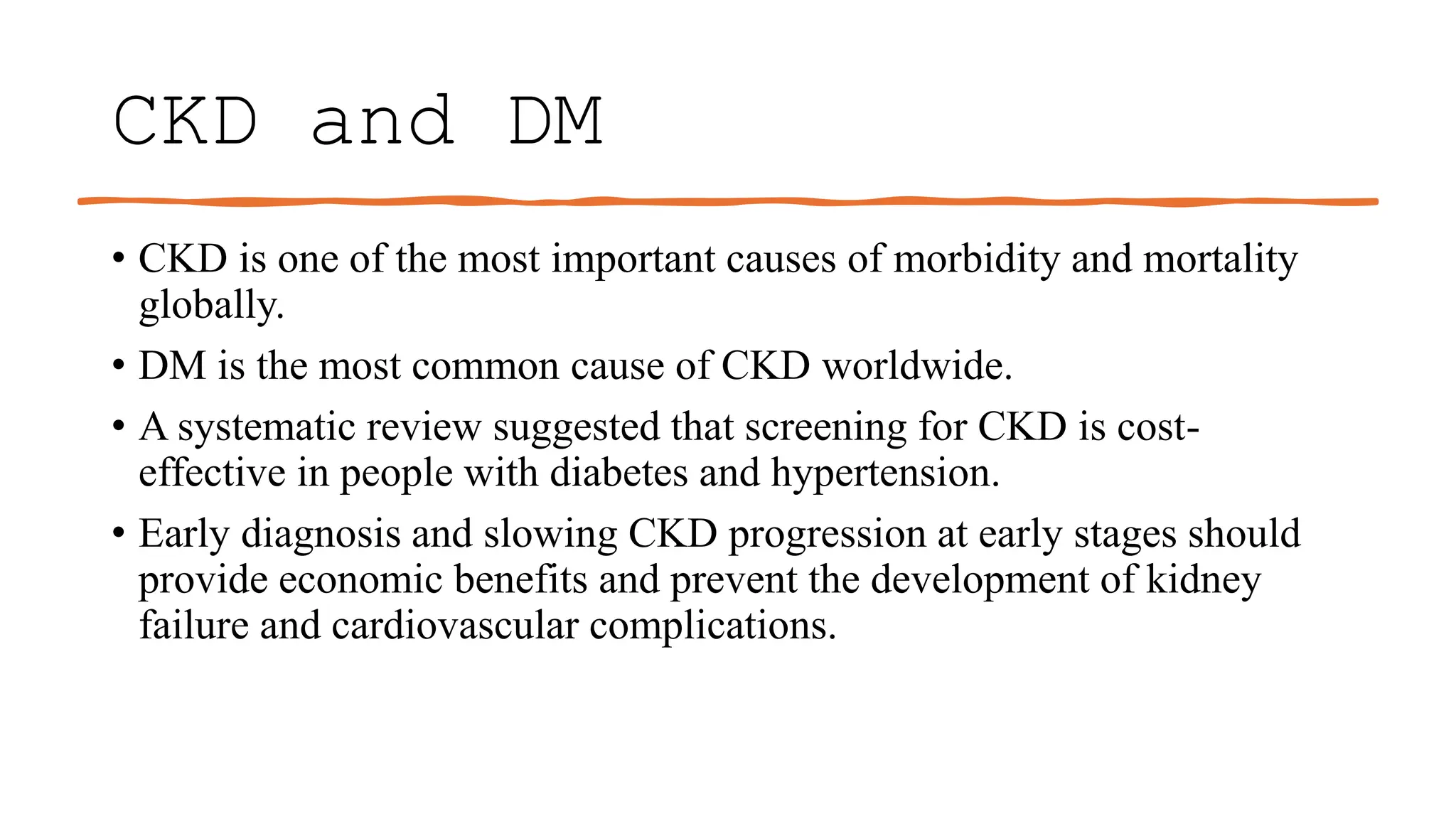 CKD and DM
• CKD is one of the most important causes of morbidity and mortality
globally.
• DM is the most common cause of CKD worldwide.
• A systematic review suggested that screening for CKD is cost-
effective in people with diabetes and hypertension.
• Early diagnosis and slowing CKD progression at early stages should
provide economic benefits and prevent the development of kidney
failure and cardiovascular complications.
 