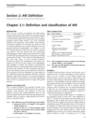 http://www.kidney-international.org                                                                                              chapter 2.1
& 2012 KDIGO




Section 2: AKI Definition
Kidney International Supplements (2012) 2, 19–36; doi:10.1038/kisup.2011.32




Chapter 2.1: Definition and classification of AKI
INTRODUCTION                                                                  Table 2 | Staging of AKI
AKI is one of a number of conditions that affect kidney                       Stage   Serum creatinine                          Urine output
structure and function. AKI is deﬁned by an abrupt decrease
                                                                              1       1.5–1.9 times baseline                    o0.5 ml/kg/h for
in kidney function that includes, but is not limited to, ARF. It
                                                                                         OR                                     6–12 hours
is a broad clinical syndrome encompassing various etiologies,                         X0.3 mg/dl (X26.5 mmol/l) increase
including speciﬁc kidney diseases (e.g., acute interstitial
                                                                              2       2.0–2.9 times baseline                    o0.5 ml/kg/h for
nephritis, acute glomerular and vasculitic renal diseases);                                                                     X12 hours
non-speciﬁc conditions (e.g, ischemia, toxic injury); as well
                                                                              3       3.0 times baseline                        o0.3 ml/kg/h for
as extrarenal pathology (e.g., prerenal azotemia, and acute                              OR                                     X24 hours
postrenal obstructive nephropathy)—see Chapters 2.2 and                               Increase in serum creatinine to             OR
2.3 for further discussion. More than one of these conditions                         X4.0 mg/dl (X353.6 mmol/l)                Anuria for X12 hours
                                                                                         OR
may coexist in the same patient and, more importantly,                                Initiation of renal replacement therapy
epidemiological evidence supports the notion that even mild,                          OR, In patients o18 years, decrease in
reversible AKI has important clinical consequences, including                         eGFR to o35 ml/min per 1.73 m2
increased risk of death.2,5 Thus, AKI can be thought of more
like acute lung injury or acute coronary syndrome.
Furthermore, because the manifestations and clinical con-                     2.1.2: AKI is staged for severity according to the following
sequences of AKI can be quite similar (even indistinguish-                           criteria (Table 2). (Not Graded)
able) regardless of whether the etiology is predominantly                     2.1.3: The cause of AKI should be determined whenever
within the kidney or predominantly from outside stresses on                          possible. (Not Graded)
the kidney, the syndrome of AKI encompasses both direct
injury to the kidney as well as acute impairment of function.                 RATIONALE
Since treatments of AKI are dependent to a large degree on                    Conditions affecting kidney structure and function can be
the underlying etiology, this guideline will focus on speciﬁc                 considered acute or chronic, depending on their duration.
diagnostic approaches. However, since general therapeutic                     AKI is one of a number of acute kidney diseases and
and monitoring recommendations can be made regarding all                      disorders (AKD), and can occur with or without other acute
forms of AKI, our approach will be to begin with general                      or chronic kidney diseases and disorders (Figure 2). Whereas
measures.                                                                     CKD has a well-established conceptual model and deﬁnition
                                                                              that has been useful in clinical medicine, research, and public
Definition and staging of AKI                                                 health,42–44 the deﬁnition for AKI is evolving, and the
AKI is common, harmful, and potentially treatable. Even                       concept of AKD is relatively new. An operational deﬁnition
a minor acute reduction in kidney function has an adverse                     of AKD for use in the diagnostic approach to alterations
prognosis. Early detection and treatment of AKI may                           in kidney function and structure is included in Chapter 2.5,
improve outcomes. Two similar deﬁnitions based on SCr                         with further description in Appendix B.
and urine output (RIFLE and AKIN) have been proposed and                          The conceptual model of AKI (Figure 3) is analogous to
validated. There is a need for a single deﬁnition for practice,               the conceptual model of CKD, and is also applicable to
research, and public health.                                                  AKD.42,45 Circles on the horizontal axis depict stages in the
                                                                              development (left to right) and recovery (right to left) of
2.1.1: AKI is deﬁned as any of the following (Not Graded):                    AKI. AKI (in red) is deﬁned as reduction in kidney function,
        K Increase in SCr by X0.3 mg/dl (X26.5 lmol/l)                        including decreased GFR and kidney failure. The criteria for
          within 48 hours; or                                                 the diagnosis of AKI and the stage of severity of AKI are
        K Increase in SCr to X1.5 times baseline, which                       based on changes in SCr and urine output as depicted in the
          is known or presumed to have occurred within                        triangle above the circles. Kidney failure is a stage of AKI
          the prior 7 days; or                                                highlighted here because of its clinical importance. Kidney
        K Urine volume o0.5 ml/kg/h for 6 hours.                              failure is deﬁned as a GFR o15 ml/min per 1.73 m2 body

Kidney International Supplements (2012) 2, 19–36                                                                                                   19
 