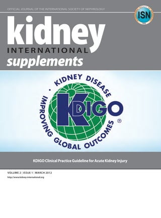 VOLUME 2 | ISSUE 1 | MARCH 2012
http://www.kidney-international.org
OFFICIAL JOURNAL OF THE INTERNATIONAL SOCIETY OF NEPHROLOGY
KDIGOClinicalPracticeGuidelineforAcuteKidneyInjury
KI_SuppCover_2.1.indd 1KI_SuppCover_2.1.indd 1 2/7/12 12:32 PM2/7/12 12:32 PM
 