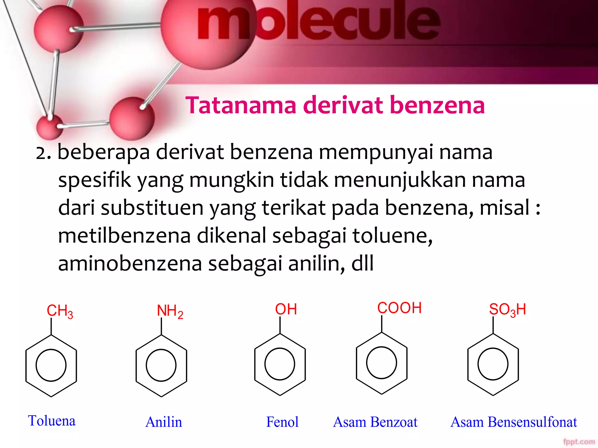 Tatanama derivat benzena
2. beberapa derivat benzena mempunyai nama
spesifik yang mungkin tidak menunjukkan nama
dari substituen yang terikat pada benzena, misal :
metilbenzena dikenal sebagai toluene,
aminobenzena sebagai anilin, dll
CH3 NH2 OH COOH
Toluena Anilin Fenol Asam Benzoat
SO3H
Asam Bensensulfonat
 