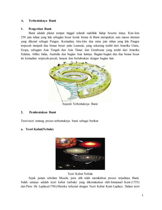 1
A. Terbentuknya Bumi
1. Pengertian Bumi
Bumi adalah planet tempat tinggal seluruh makhluk hidup beserta isinya. Kira-kira
250 juta tahun yang lalu sebagian besar kerak benua di Bumi merupakan satu massa daratan
yang dikenal sebagai Pangea. Kemudian, kira-kira dua ratus juta tahun yang lalu Pangea
terpecah menjadi dua benua besar yaitu Laurasia, yang sekarang terdiri dari Amerika Utara,
Eropa, sebagian Asia Tengah dan Asia Timur; dan Gondwana yang terdiri dari Amerika
Selatan, Afrika India, Australia dan bagian Asia lainnya. Bagian-bagian dan dua benua besar
ini kemudian terpecah-pecah, hanyut dan bertubrukan dengan bagian lain.
Sejarah Terbentuknya Bumi
2. Pembentukan Bumi
Teori-teori tentang proses terbentuknya bumi sebagai berikut:
a. Teori Kabut(Nebula)
Teori Kabut Nebula
Sejak jaman sebelum Masehi, para ahli telah memikirkan proses terjadinya Bumi.
Salah satunya adalah teori kabut (nebula) yang dikemukakan oleh Immanuel Kant (1755)
dan Piere De Laplace(1796).Mereka terkenal dengan Teori Kabut Kant-Laplace. Dalam teori
 
