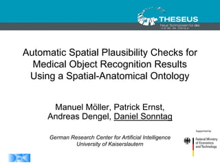 1
1/30/2015
Automatic Spatial Plausibility Checks for
Medical Object Recognition Results
Using a Spatial-Anatomical Ontology
Manuel Möller, Patrick Ernst,
Andreas Dengel, Daniel Sonntag
German Research Center for Artificial Intelligence
University of Kaiserslautern
 