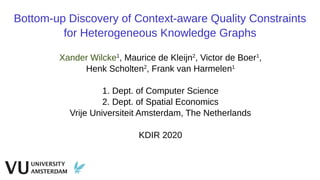 Bottom-up Discovery of Context-aware Quality Constraints
for Heterogeneous Knowledge Graphs
Xander Wilcke1
, Maurice de Kleijn2
, Victor de Boer1
,
Henk Scholten2
, Frank van Harmelen1
1. Dept. of Computer Science
2. Dept. of Spatial Economics
Vrije Universiteit Amsterdam, The Netherlands
KDIR 2020
 