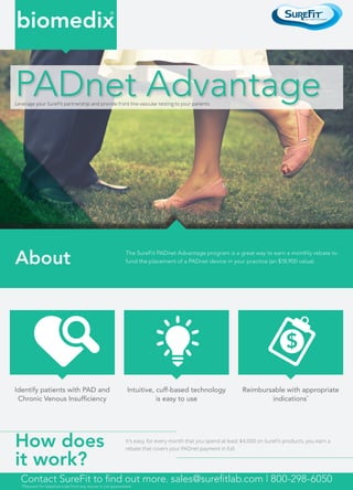 Leverage your SureFit partnership and provide front line vascular testing to your patients
About
How does
it work?
The SureFit PADnet Advantage program is a great way to earn a monthly rebate to
fund the placement of a PADnet device in your practice (an $18,900 value).
It’s easy, for every month that you spend at least $4,000 on SureFit products, you earn a
rebate that covers your PADnet payment in full.
$
Identify patients with PAD and
Chronic Venous Insufficiency
Intuitive, cuff-based technology
is easy to use
Reimbursable with appropriate
indications*
biomedix
®
PADnet Advantage
Contact SureFit to find out more. sales@surefitlab.com | 800-298-6050
*Payment for listed services from any insurer is not guaranteed.
 