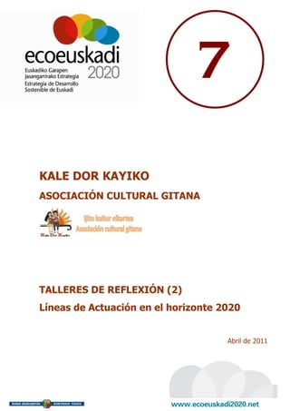 7

KALE DOR KAYIKO
ASOCIACIÓN CULTURAL GITANA




TALLERES DE REFLEXIÓN (2)
Líneas de Actuación en el horizonte 2020


                                     Abril de 2011
 