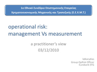 1o Εκνικό Συνζδριο Επιςτθμονικισ Εταιρείασ
 Χρθματοοικονομικισ Μθχανικισ και Τραπεηικισ (Ε.Ε.Χ.Μ.Τ.)




operational risk:
management Vs measurement
               a practitioner’s view
                   03/12/2010
                                                       kdkarydias
                                              Group OpRisk Officer
                                                    Eurobank EFG
 