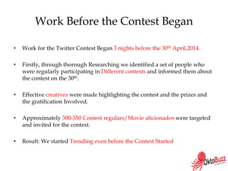 Work Before the Contest Began
• Work for the Twitter Contest Began 3 nights before the 30th April,2014.
• Firstly, through thorough Researching we identified a set of people who
were regularly participating in Different contests and informed them about
the contest on the 30th.
• Effective creatives were made highlighting the contest and the prizes and
the gratification Involved.
• Approximately 300-350 Contest regulars/Movie aficionados were targeted
and invited for the contest.
• Result: We started Trending even before the Contest Started
 