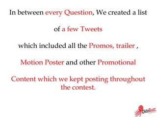 In between every Question, We created a list
of a few Tweets
which included all the Promos, trailer ,
Motion Poster and other Promotional
Content which we kept posting throughout
the contest.
 