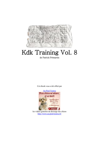 Kdk Training Vol. 8
            de Patrick Prémartin




        Cet ebook vous a été offert par

                Au Pied Toutou




   les vidéos gratuites de dressage des chiens
          http://www.au-pied-toutou.fr/
 