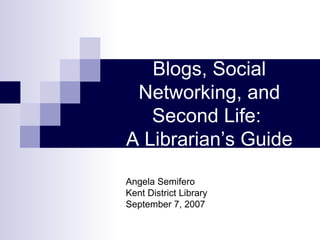 Blogs, Social Networking, and Second Life:  A Librarian’s Guide Angela Semifero Kent District Library September 7, 2007 