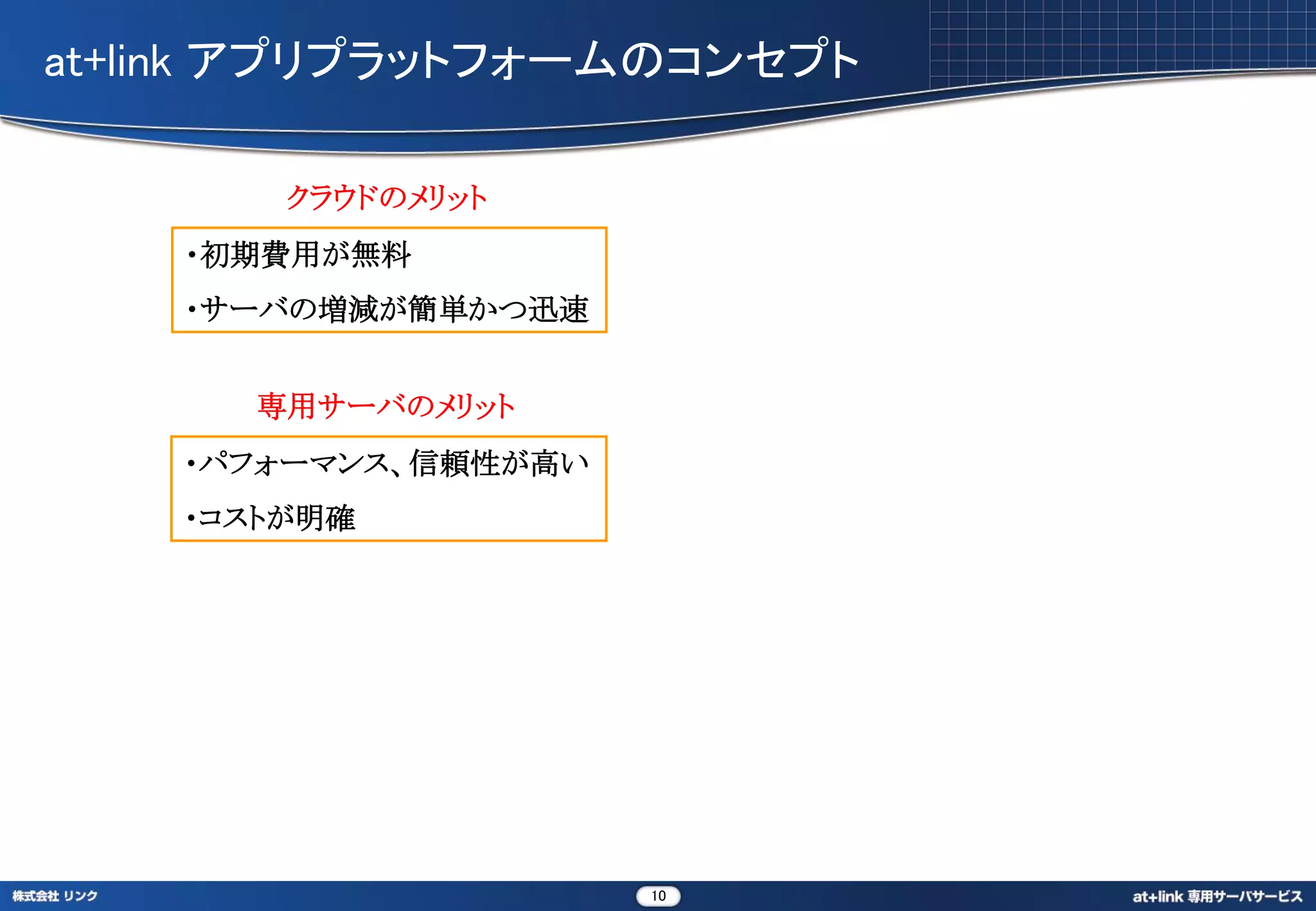 at+link アプリプラットフォームのコンセプト

        クラウドのメリット
    ・初期費用が無料
    ・サーバの増減が簡単かつ迅速


      専用サーバのメリット
    ・パフォーマンス、信頼性が高い
    ・コストが明確




                      10
 