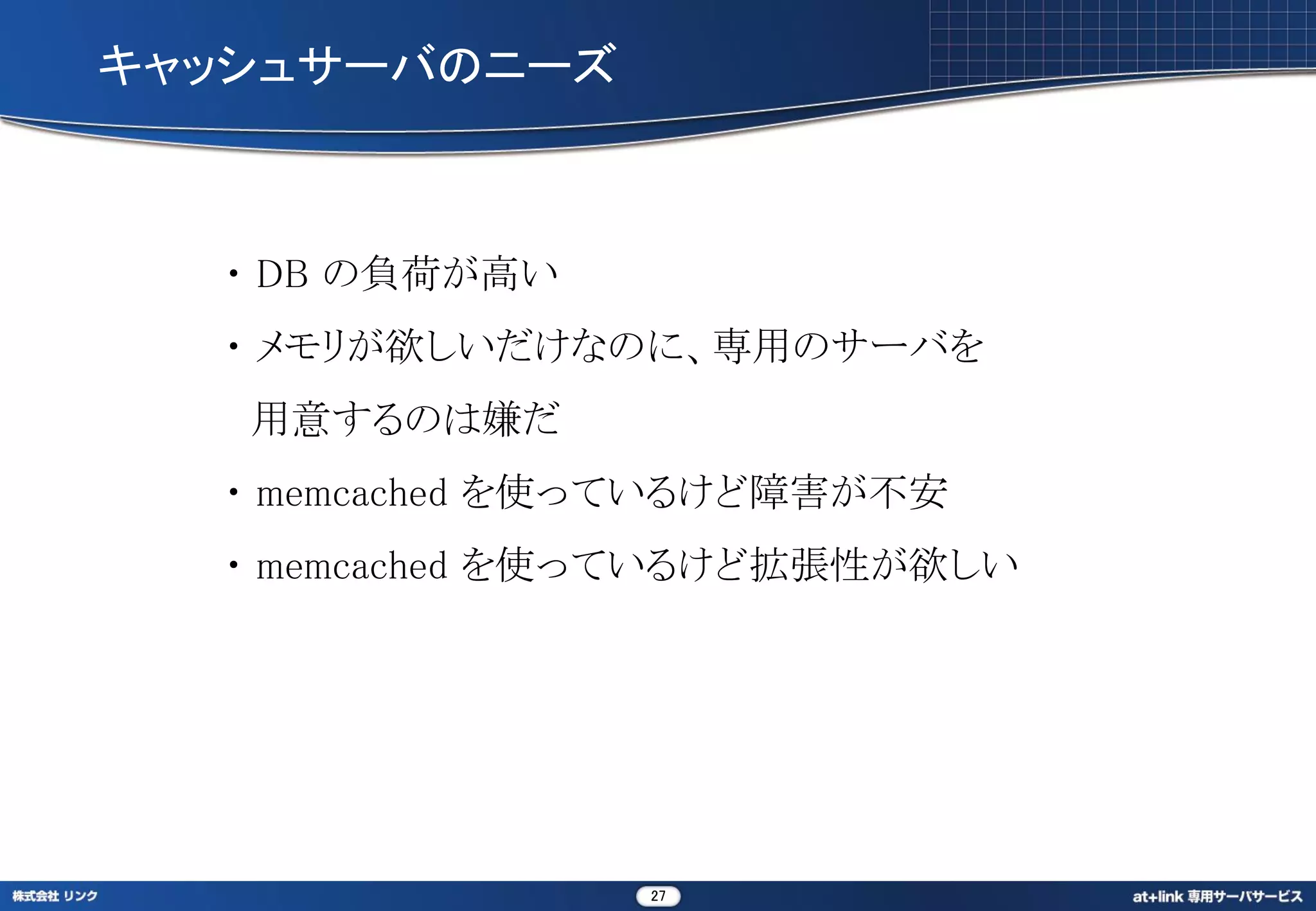 キャッシュサーバのニーズ



  ・ DB の負荷が高い
  ・ メモリが欲しいだけなのに、専用のサーバを
   用意するのは嫌だ
  ・ memcached を使っているけど障害が不安
  ・ memcached を使っているけど拡張性が欲しい




                27
 