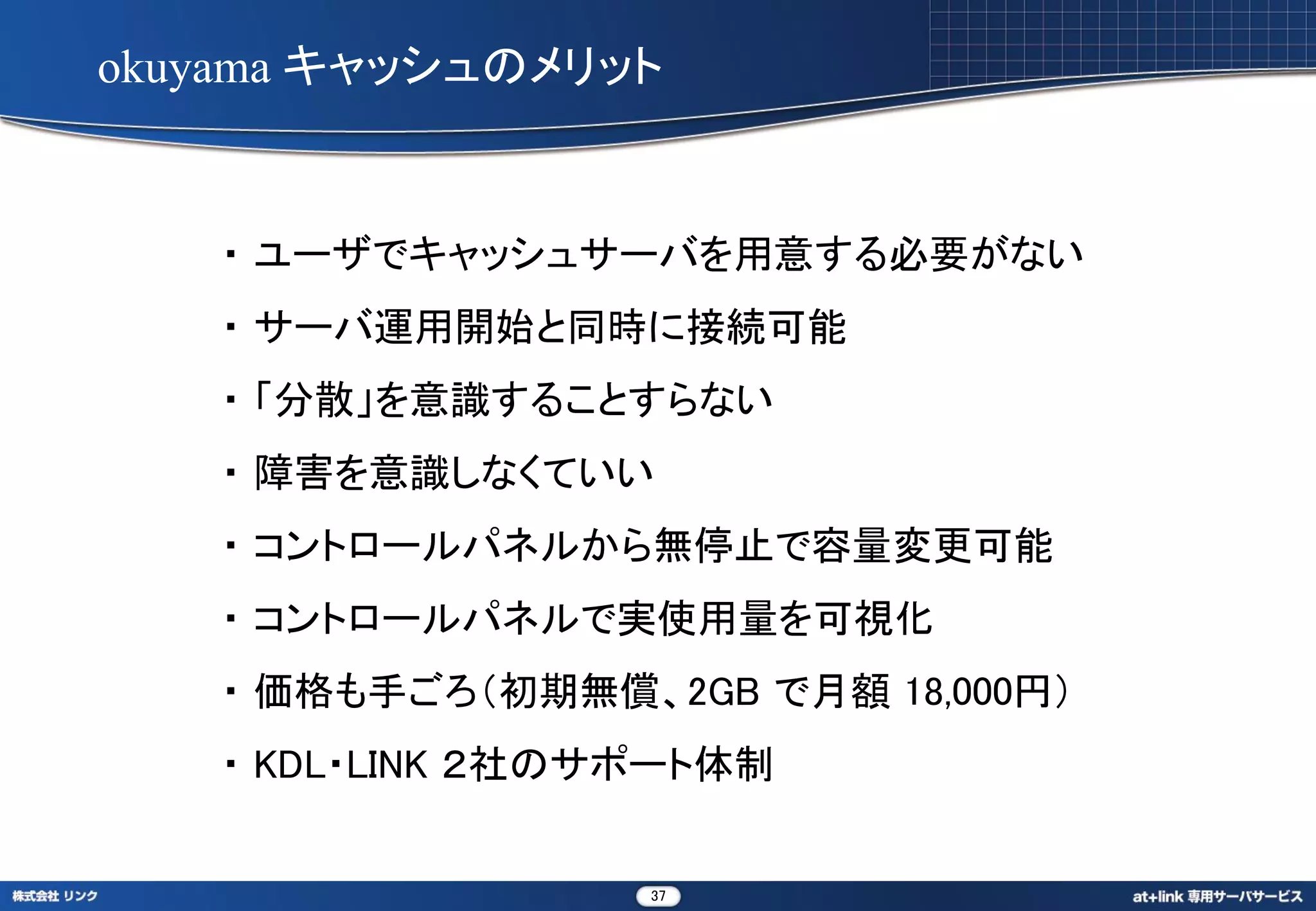 okuyama キャッシュのメリット


   ・ ユーザでキャッシュサーバを用意する必要がない
   ・ サーバ運用開始と同時に接続可能
   ・ 「分散」を意識することすらない
   ・ 障害を意識しなくていい
   ・ コントロールパネルから無停止で容量変更可能
   ・ コントロールパネルで実使用量を可視化
   ・ 価格も手ごろ（初期無償、2GB で月額 18,000円）
   ・ KDL・LINK ２社のサポート体制


                  37
 