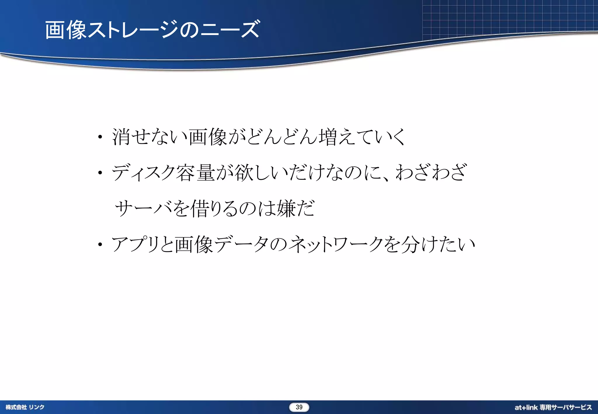 画像ストレージのニーズ



  ・ 消せない画像がどんどん増えていく
  ・ ディスク容量が欲しいだけなのに、わざわざ
   サーバを借りるのは嫌だ
  ・ アプリと画像データのネットワークを分けたい




              39
 