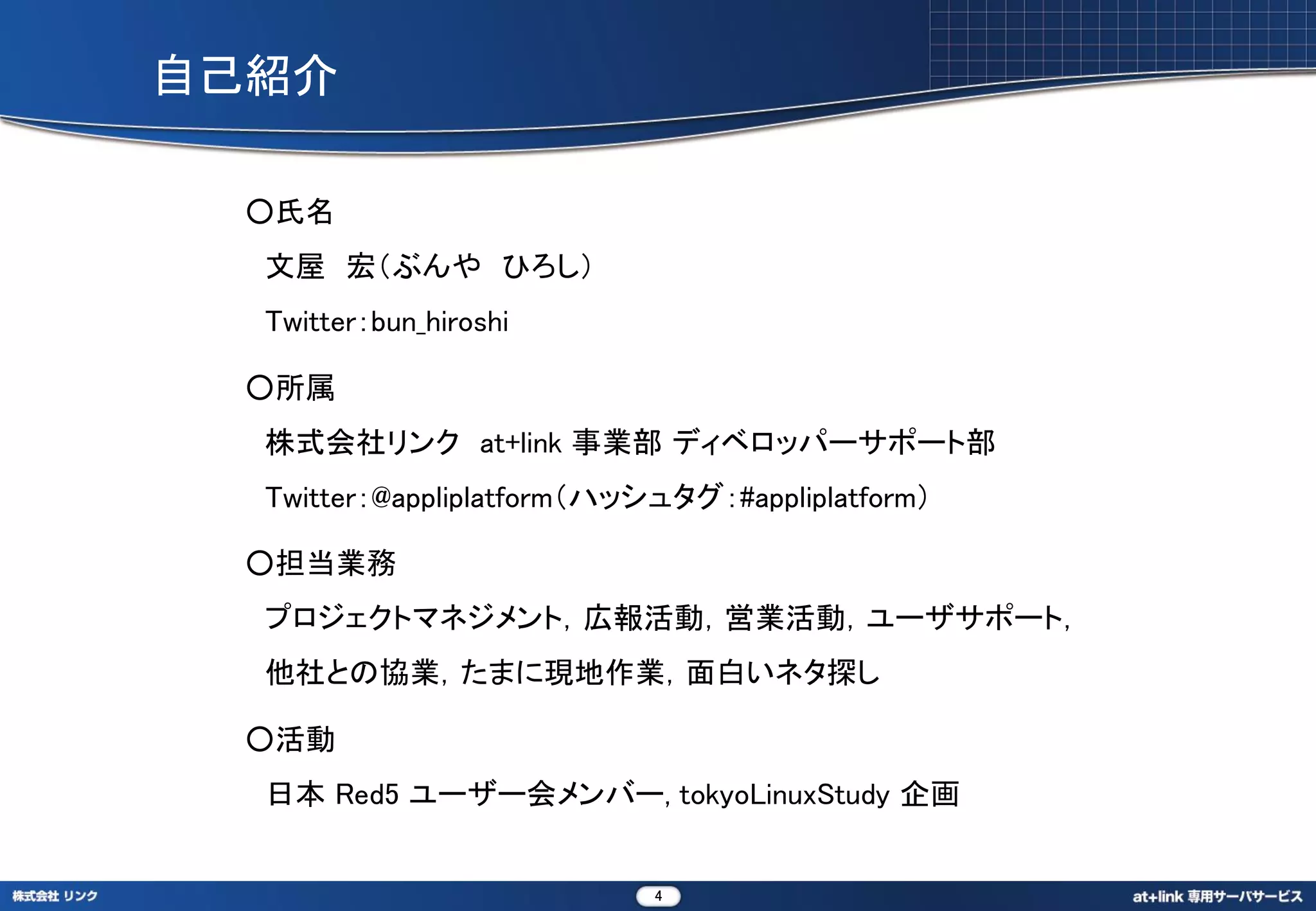 自己紹介

  ○氏名
  文屋 宏（ぶんや ひろし）
  Twitter：bun_hiroshi

  ○所属
  株式会社リンク at+link 事業部 ディベロッパーサポート部
  Twitter：@appliplatform（ハッシュタグ：#appliplatform）

  ○担当業務
  プロジェクトマネジメント，広報活動，営業活動，ユーザサポート，
  他社との協業，たまに現地作業，面白いネタ探し

  ○活動
  日本 Red5 ユーザー会メンバー, tokyoLinuxStudy 企画


                            4
 
