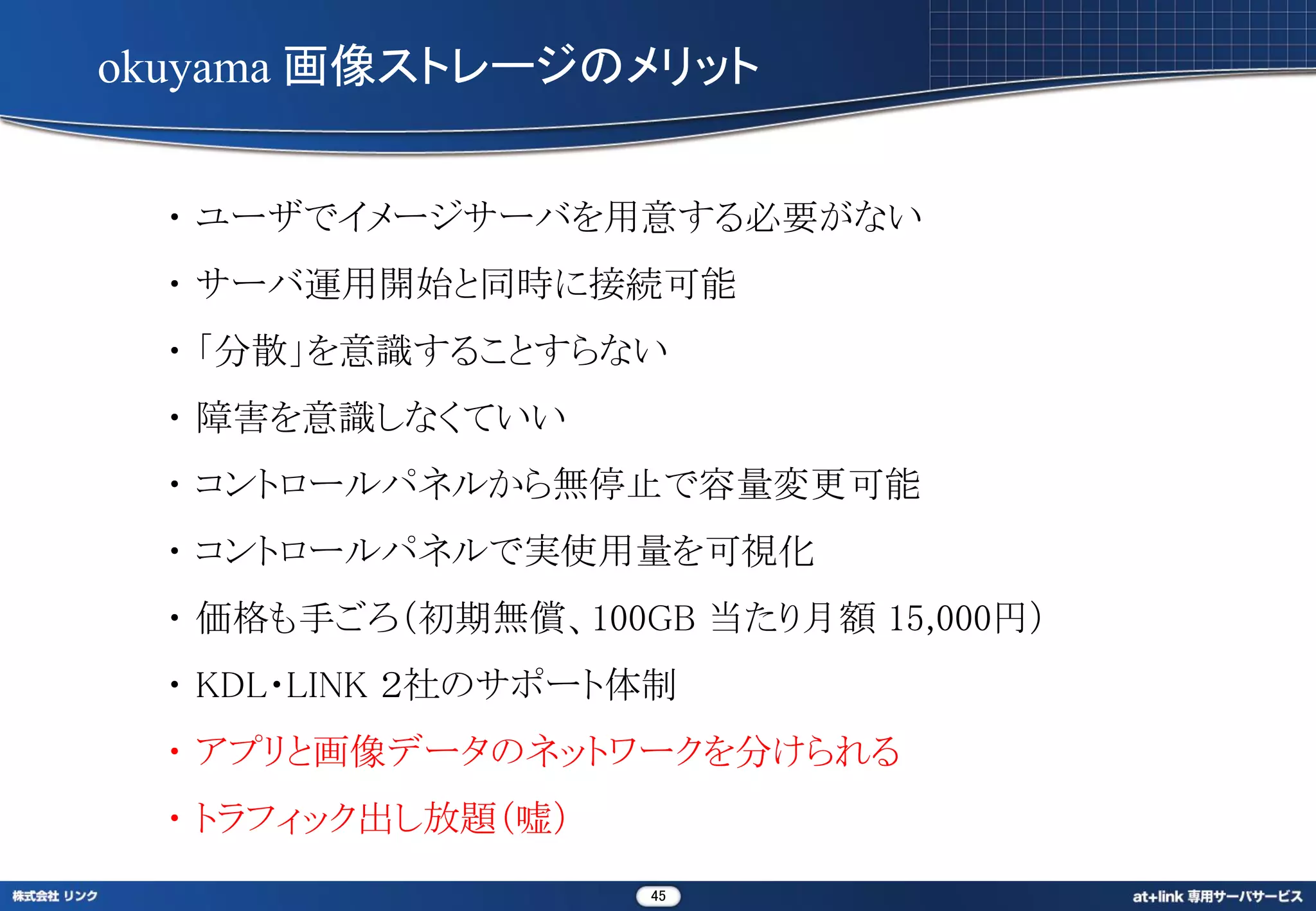 okuyama 画像ストレージのメリット


  ・ ユーザでイメージサーバを用意する必要がない
  ・ サーバ運用開始と同時に接続可能
  ・ 「分散」を意識することすらない
  ・ 障害を意識しなくていい
  ・ コントロールパネルから無停止で容量変更可能
  ・ コントロールパネルで実使用量を可視化
  ・ 価格も手ごろ（初期無償、100GB 当たり月額 15,000円）
  ・ KDL・LINK ２社のサポート体制
  ・ アプリと画像データのネットワークを分けられる
  ・ トラフィック出し放題（嘘）
                    45
 