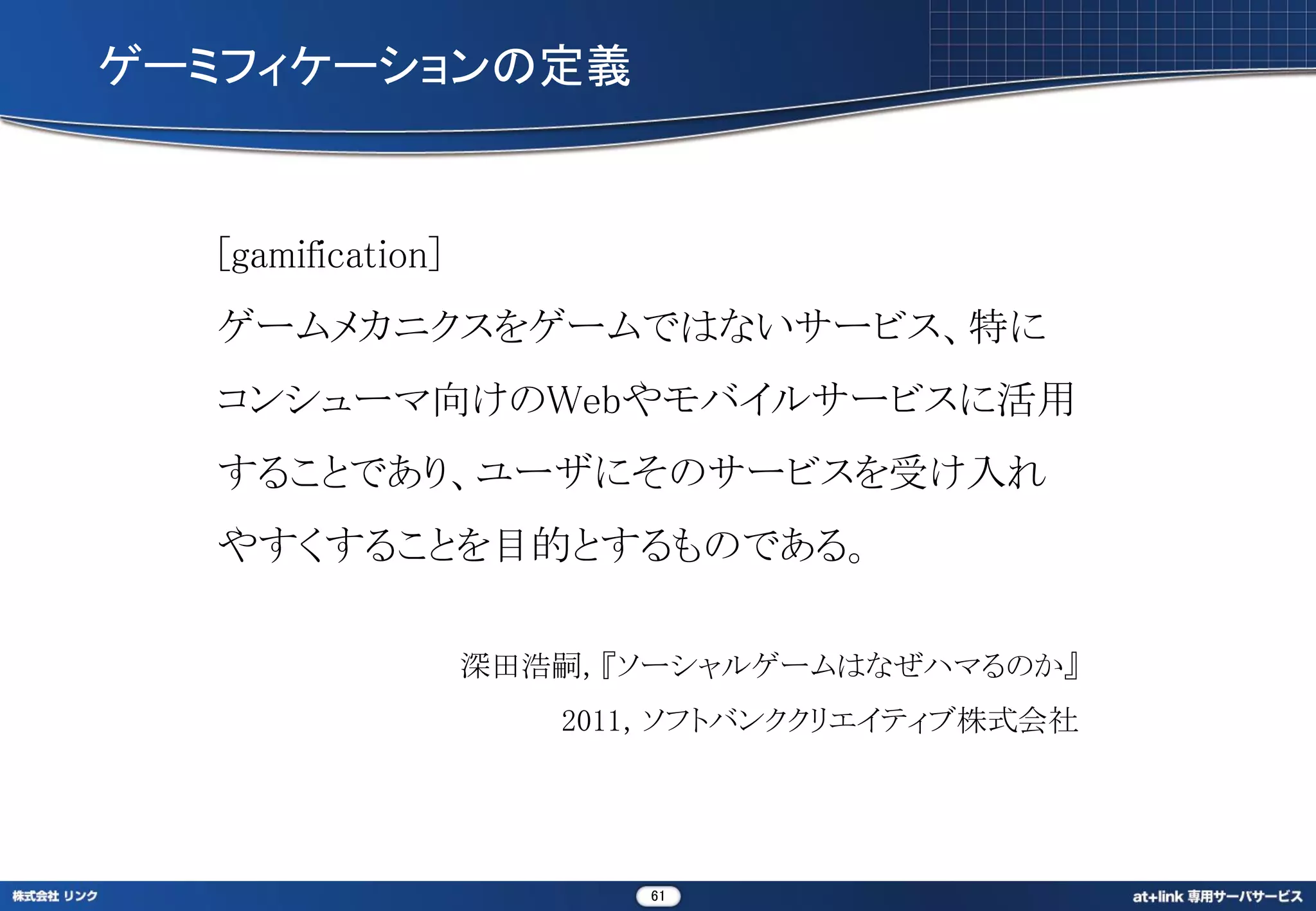 ゲーミフィケーションの定義


  [gamification]
  ゲームメカニクスをゲームではないサービス、特に
  コンシューマ向けのWebやモバイルサービスに活用
  することであり、ユーザにそのサービスを受け入れ
  やすくすることを目的とするものである。

                   深田浩嗣，『ソーシャルゲームはなぜハマるのか』
                      2011，ソフトバンククリエイティブ株式会社




                          61
 