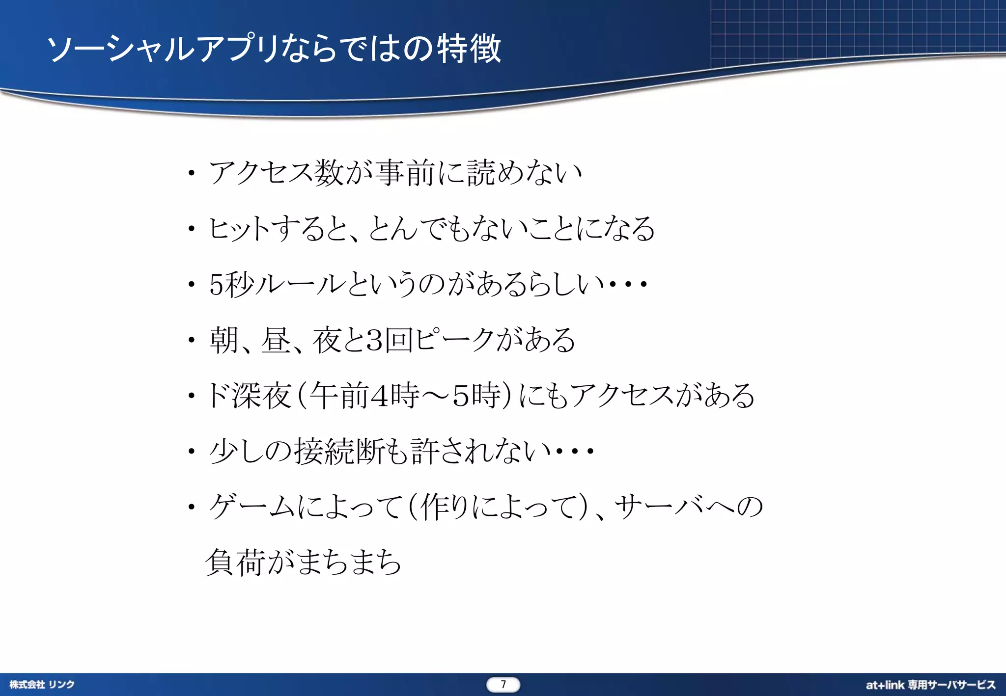 ソーシャルアプリならではの特徴


    ・ アクセス数が事前に読めない
    ・ ヒットすると、とんでもないことになる
    ・ 5秒ルールというのがあるらしい・・・
    ・ 朝、昼、夜と３回ピークがある
    ・ ド深夜（午前４時～５時）にもアクセスがある
    ・ 少しの接続断も許されない・・・
    ・ ゲームによって（作りによって）、サーバへの
     負荷がまちまち


                 7
 