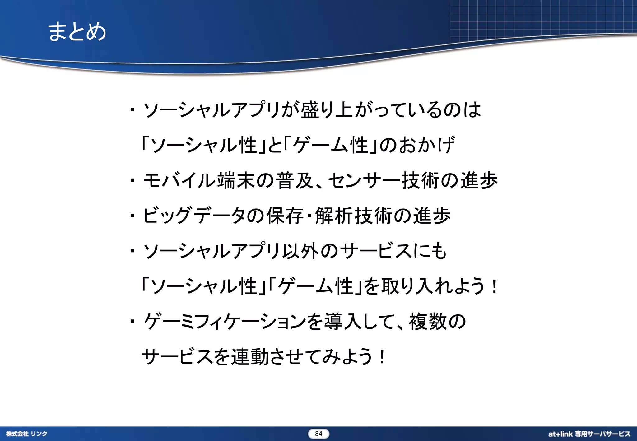まとめ


      ・ ソーシャルアプリが盛り上がっているのは
      「ソーシャル性」と「ゲーム性」のおかげ
      ・ モバイル端末の普及、センサー技術の進歩
      ・ ビッグデータの保存・解析技術の進歩
      ・ ソーシャルアプリ以外のサービスにも
      「ソーシャル性」「ゲーム性」を取り入れよう！
      ・ ゲーミフィケーションを導入して、複数の
      サービスを連動させてみよう！


                 84
 