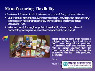 Manufacturing Flexibility Custom Plastic Fabrication- no need to go elsewhere. Our Plastic Fabrication Division can design, develop and produce any size display, holder or doohickey from a single prototype to full production run. We can bend, form, glue, polish, bevel, drill, shear, rout, die cut, assemble, package and sometimes even twist and shout! A major discount store chain needed a solution to their high theft items- FAST! We designed and produced 20 different tear pad holders that held a unique voucher that the consumer would take to the counter to receive the item. We produced 8,400 kits:  that’s 171,000 custom gondola displays.  