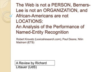 The Web is not a PERSON, Berners-
Lee is not an ORGANIZATION, and
African-Americans are not
LOCATIONS:
An Analysis of the Performance of
Named-Entity Recognition
Robert Krovetz (Lexicalresearch.com), Paul Deane, Nitin
Madnani (ETS)




A Review by Richard
Littauer (UdS)
 