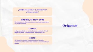 ¿QUIÉN DESARROLLÓ EL CONCEPTO?
¿Primera función?
MADRID, 13 NOV. 2009
50 artistas entre directores, autores y actores presentaron
un proyecto teatral,
ESPACIO
Antiguo prostíbulo en la calle Ballesta. Asociación Tribal -
Miguel Alcantud. 13 habitaciones. Tema común. 3h.
ÉXITO
Sin ninguna inversión en publicidad, con difusión
únicamente a través de redes sociales y comunicados de
prensa.
Orígenes
 