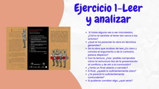 Si fuiste alguna vez a ver microteatro,
¿Cómo te sentiste al tener tan cerca a los
actores?
¿Qué te ha parecido la obra en términos
generales?
De la obra que acabas de leer,¿Es claro y
conciso el argumento o de lo contrario,
parece disperso?
Con la lectura, ¿has podido comprobar
cómo la estructura iba de la presentación
al conflicto y de ahí a la conclusión?
¿Tenía un final abierto o cerrado?
El final, ¿quedó lo suficientemente claro?
¿Te pareció lo suficientemente
contundente?
Si pudieras cambiar algo, ¿qué sería?
Ejercicio 1-Leer
y analizar
 