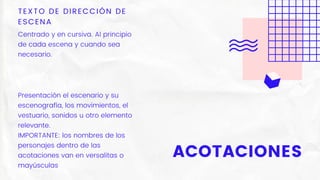 ACOTACIONES
TEXTO DE DIRECCIÓN DE
ESCENA
Centrado y en cursiva. Al principio
de cada escena y cuando sea
necesario.
Presentación el escenario y su
escenografía, los movimientos, el
vestuario, sonidos u otro elemento
relevante.
IMPORTANTE: los nombres de los
personajes dentro de las
acotaciones van en versalitas o
mayúsculas
 