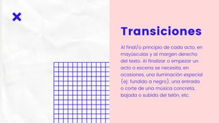 Transiciones
Al final/o principio de cada acto, en
mayúsculas y al margen derecho
del texto. Al finalizar o empezar un
acto o escena se necesita, en
ocasiones, una iluminación especial
(ej: fundido a negro), una entrada
o corte de una música concreta,
bajada o subida del telón, etc.
 