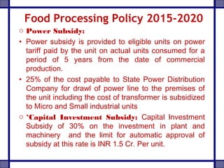 Food Processing Policy 2015-2020
o Power Subsidy:
• Power subsidy is provided to eligible units on power
tariff paid by the unit on actual units consumed for a
period of 5 years from the date of commercial
production.
• 25% of the cost payable to State Power Distribution
Company for drawl of power line to the premises of
the unit including the cost of transformer is subsidized
to Micro and Small industrial units
o *Capital Investment Subsidy: Capital Investment
Subsidy of 30% on the investment in plant and
machinery and the limit for automatic approval of
subsidy at this rate is INR 1.5 Cr. Per unit.
 