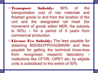 o Transport Subsidy: 90% of the
transportation cost of raw materials and
finished goods to and from the location of the
unit and the designated rail head (for
movement of goods within NER, the subsidy
is 50%) – for a period of 5 years from
commercial production
o License Fee Subsidy: The fees payable for
obtaining BIS/ISO/FPO/AGMARK and fees
payable for getting the technical know-how
from recognized research laboratory /
institutions like CFTRI, CIPET etc. by eligible
units is subsidized to the extent of 50%
 